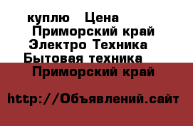 куплю › Цена ­ 500 - Приморский край Электро-Техника » Бытовая техника   . Приморский край